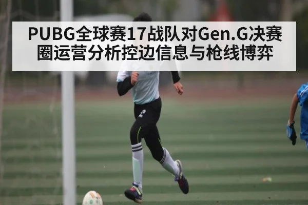 PUBG全球赛17战队对Gen.G决赛圈运营分析控边信息与枪线博弈
